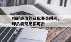 开运体育登录入口-关于精彩绝伦的亚冠赛事瞬间，球员表现无懈可击的信息
