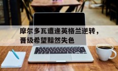 开云体育登入-摩尔多瓦遭逢英格兰逆转，晋级希望黯然失色的简单介绍